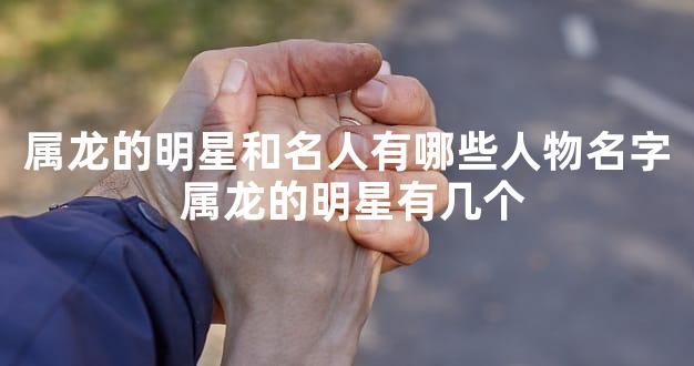 属龙的明星和名人有哪些人物名字 属龙的明星有几个